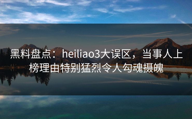 黑料盘点：heiliao3大误区，当事人上榜理由特别猛烈令人勾魂摄魄