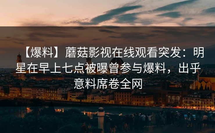 【爆料】蘑菇影视在线观看突发：明星在早上七点被曝曾参与爆料，出乎意料席卷全网