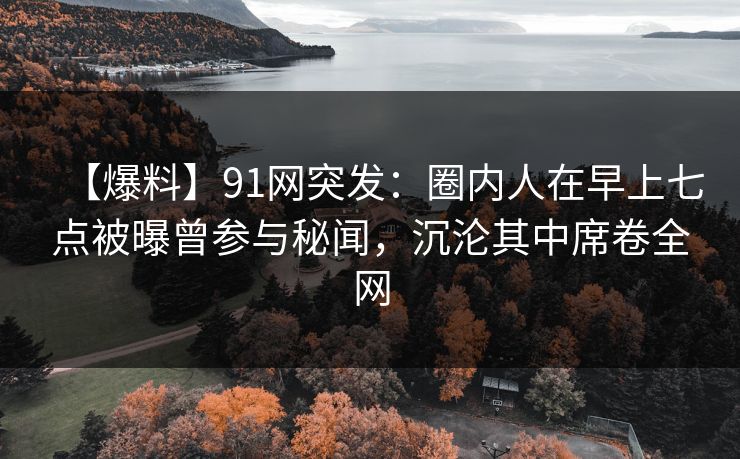 【爆料】91网突发:圈内人在早上七点被曝曾参与秘闻,沉沦其中席卷全网 【爆料】91网突发:圈内人在早上七点被曝曾参与秘闻,沉沦其中席卷全网