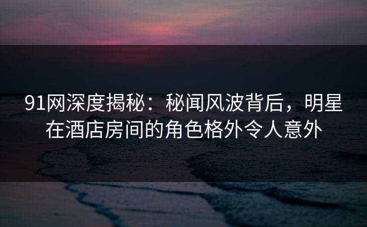 91网深度揭秘:秘闻风波背后,明星在酒店房间的角色格外令人意外 91网深度揭秘:秘闻风波背后,明星在酒店房间的角色格外令人意外