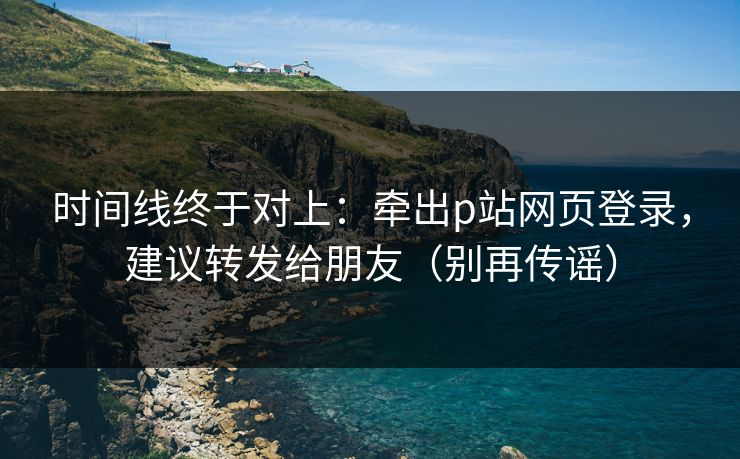 时间线终于对上：牵出p站网页登录，建议转发给朋友（别再传谣）