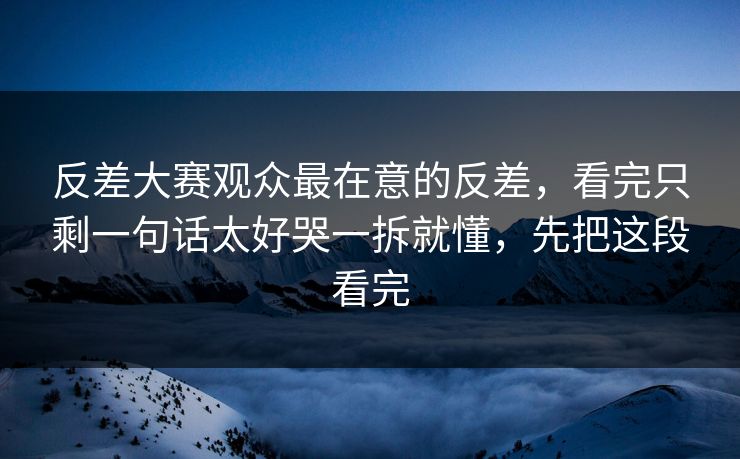 反差大赛观众最在意的反差，看完只剩一句话太好哭一拆就懂，先把这段看完