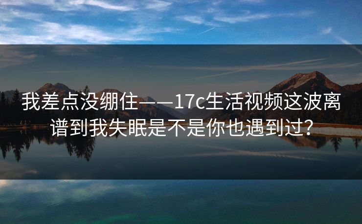 我差点没绷住——17c生活视频这波离谱到我失眠是不是你也遇到过？