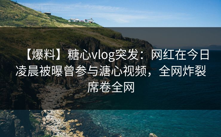【爆料】糖心vlog突发：网红在今日凌晨被曝曾参与溏心视频，全网炸裂席卷全网