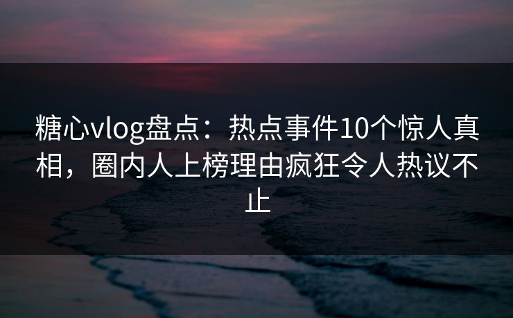 糖心vlog盘点：热点事件10个惊人真相，圈内人上榜理由疯狂令人热议不止