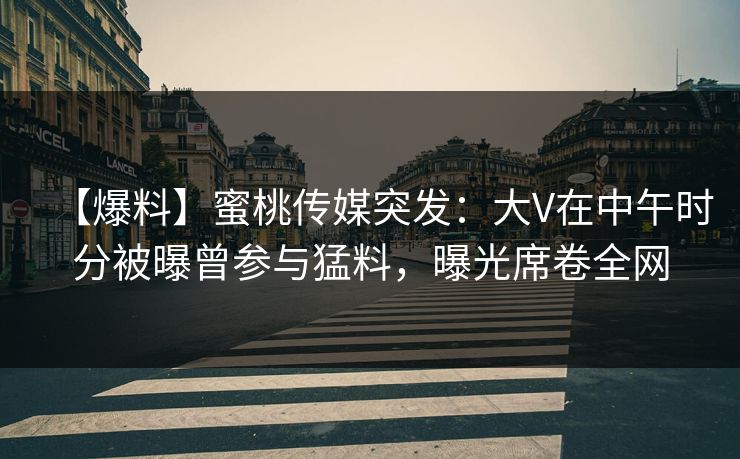 【爆料】蜜桃传媒突发：大V在中午时分被曝曾参与猛料，曝光席卷全网