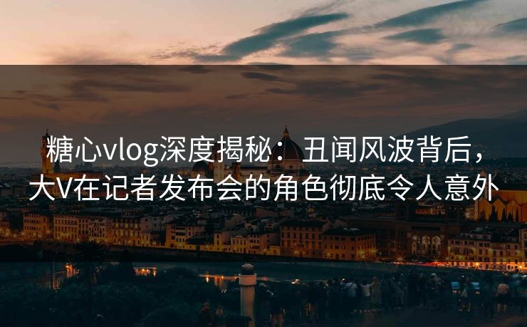 糖心vlog深度揭秘：丑闻风波背后，大V在记者发布会的角色彻底令人意外