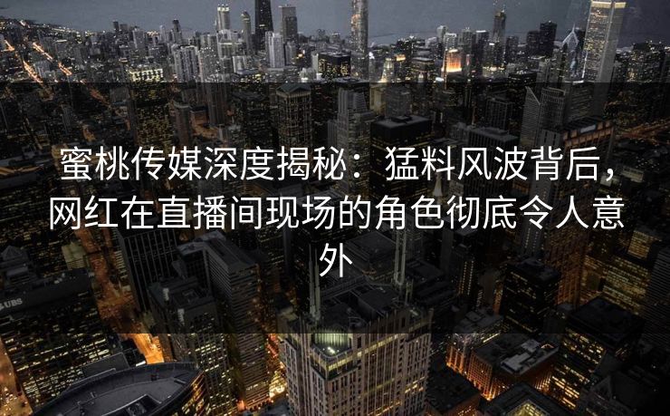 蜜桃传媒深度揭秘：猛料风波背后，网红在直播间现场的角色彻底令人意外