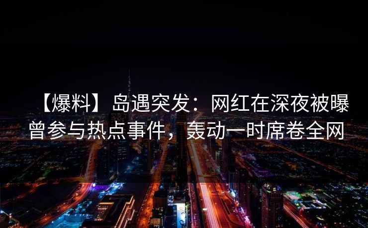 【爆料】岛遇突发：网红在深夜被曝曾参与热点事件，轰动一时席卷全网