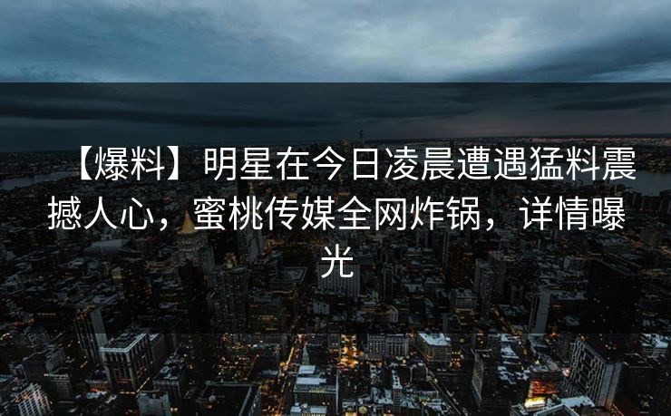 【爆料】明星在今日凌晨遭遇猛料震撼人心，蜜桃传媒全网炸锅，详情曝光