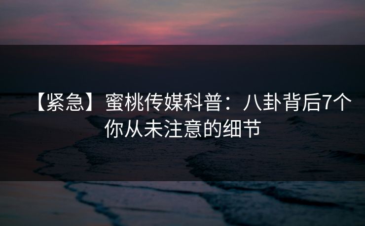 【紧急】蜜桃传媒科普：八卦背后7个你从未注意的细节