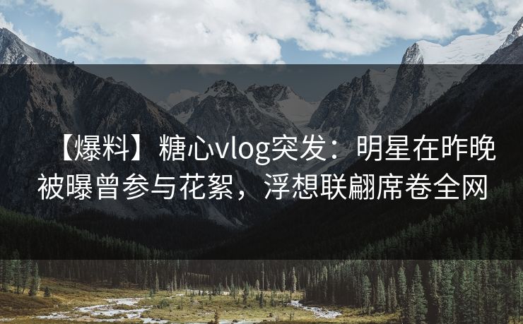 【爆料】糖心vlog突发：明星在昨晚被曝曾参与花絮，浮想联翩席卷全网