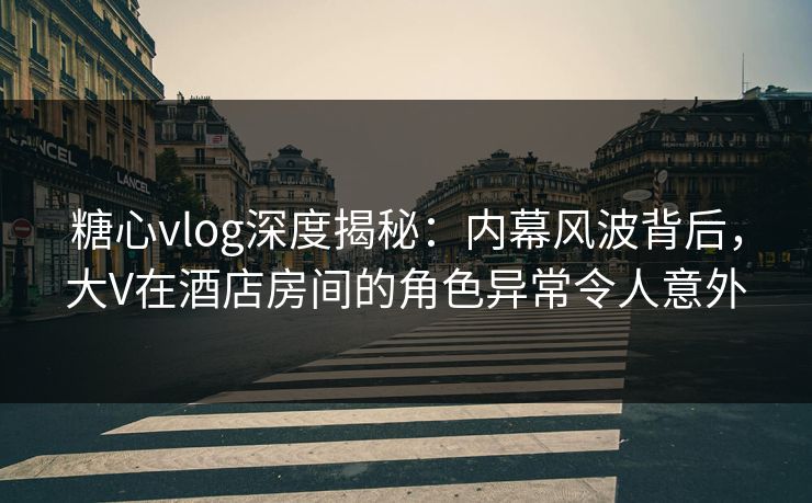 糖心vlog深度揭秘：内幕风波背后，大V在酒店房间的角色异常令人意外