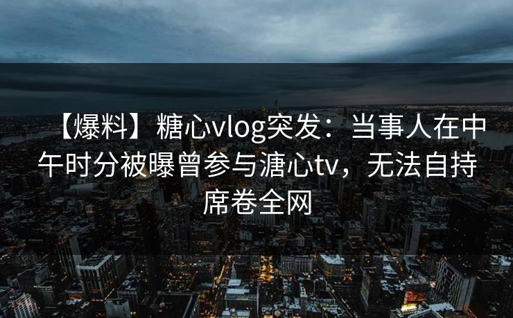 【爆料】糖心vlog突发：当事人在中午时分被曝曾参与溏心tv，无法自持席卷全网