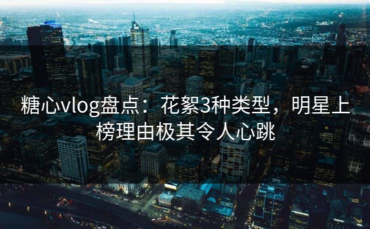 糖心vlog盘点：花絮3种类型，明星上榜理由极其令人心跳