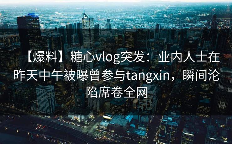 【爆料】糖心vlog突发:业内人士在昨天中午被曝曾参与tangxin,瞬间沦陷席卷全网 【爆料】糖心vlog突发:业内人士在昨天中午被曝曾参与tangxin,瞬间沦陷席卷全网