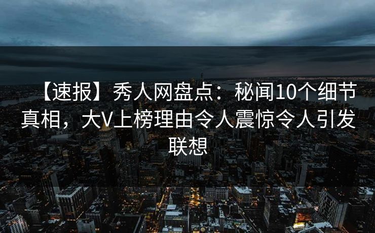 【速报】秀人网盘点：秘闻10个细节真相，大V上榜理由令人震惊令人引发联想