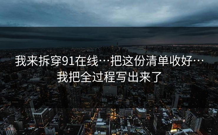 我来拆穿91在线…把这份清单收好…我把全过程写出来了