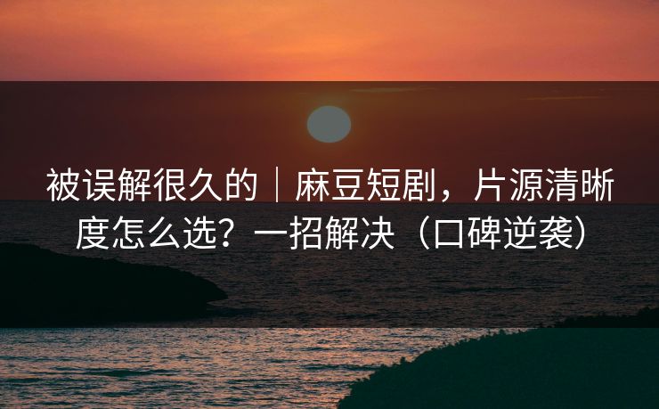 被误解很久的｜麻豆短剧，片源清晰度怎么选？一招解决（口碑逆袭）