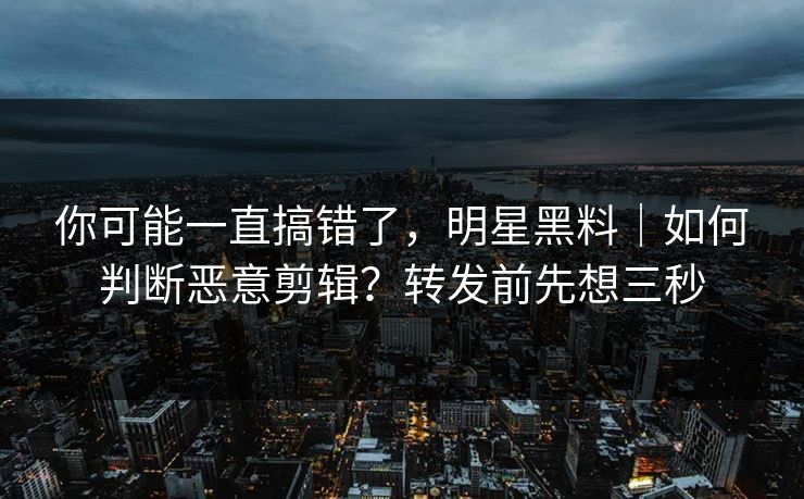 你可能一直搞错了，明星黑料｜如何判断恶意剪辑？转发前先想三秒