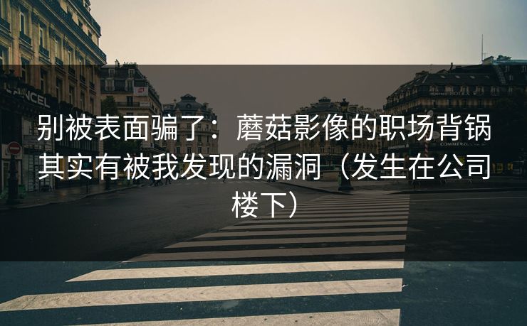别被表面骗了:蘑菇影像的职场背锅其实有被我发现的漏洞(发生在公司楼下) 别被表面骗了:蘑菇影像的职场背锅其实有被我发现的漏洞(发生在公司楼下)