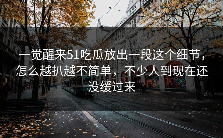 一觉醒来51吃瓜放出一段这个细节，怎么越扒越不简单，不少人到现在还没缓过来